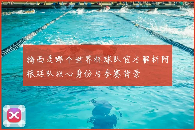 梅西是哪个世界杯球队官方解析阿根廷队核心身份与参赛背景