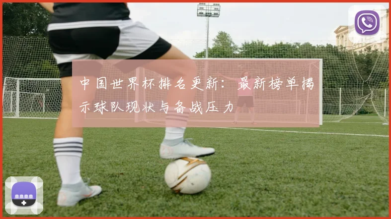 中国世界杯排名更新:最新榜单揭示球队现状与备战压力
