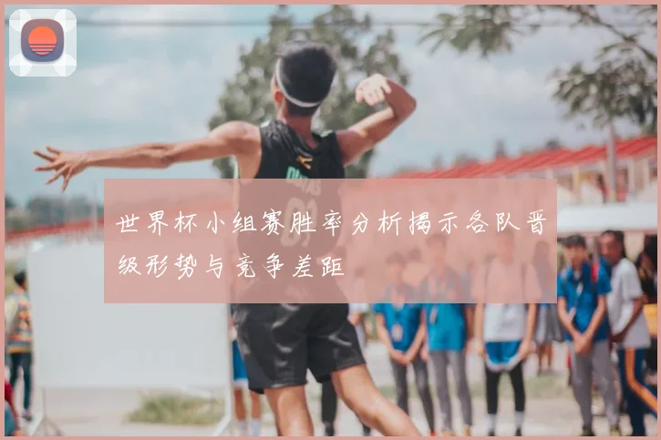 世界杯小组赛胜率分析揭示各队晋级形势与竞争差距