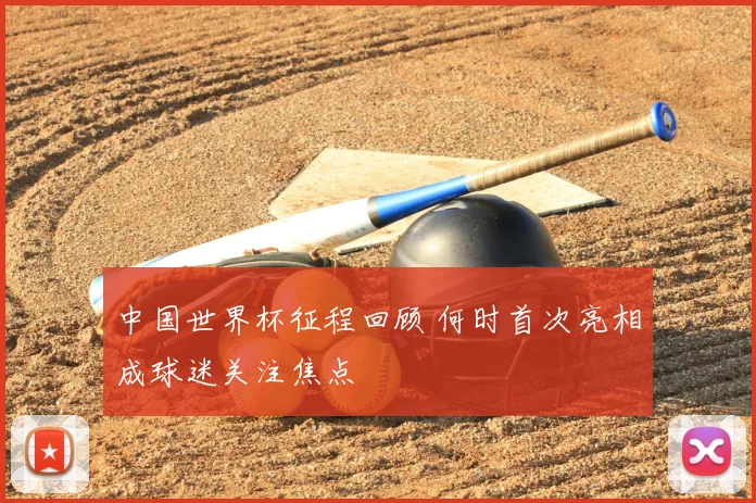 中国世界杯征程回顾 何时首次亮相成球迷关注焦点